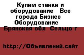 Купим станки и оборудование - Все города Бизнес » Оборудование   . Брянская обл.,Сельцо г.